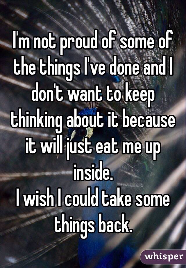 I'm not proud of some of the things I've done and I don't want to keep thinking about it because it will just eat me up inside.
I wish I could take some things back.