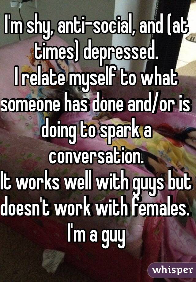 I'm shy, anti-social, and (at times) depressed.
I relate myself to what someone has done and/or is doing to spark a conversation.
It works well with guys but doesn't work with females. 
I'm a guy