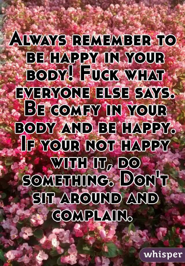 Always remember to be happy in your body! Fuck what everyone else says. Be comfy in your body and be happy. If your not happy with it, do something. Don't sit around and complain. 