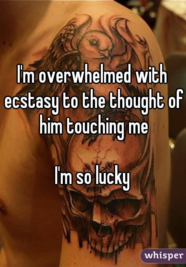 I'm overwhelmed with ecstasy to the thought of him touching me

I'm so lucky