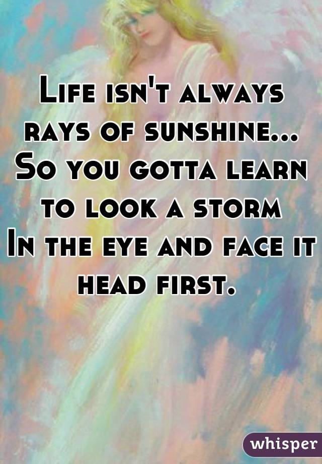 Life isn't always rays of sunshine... So you gotta learn to look a storm
In the eye and face it head first. 