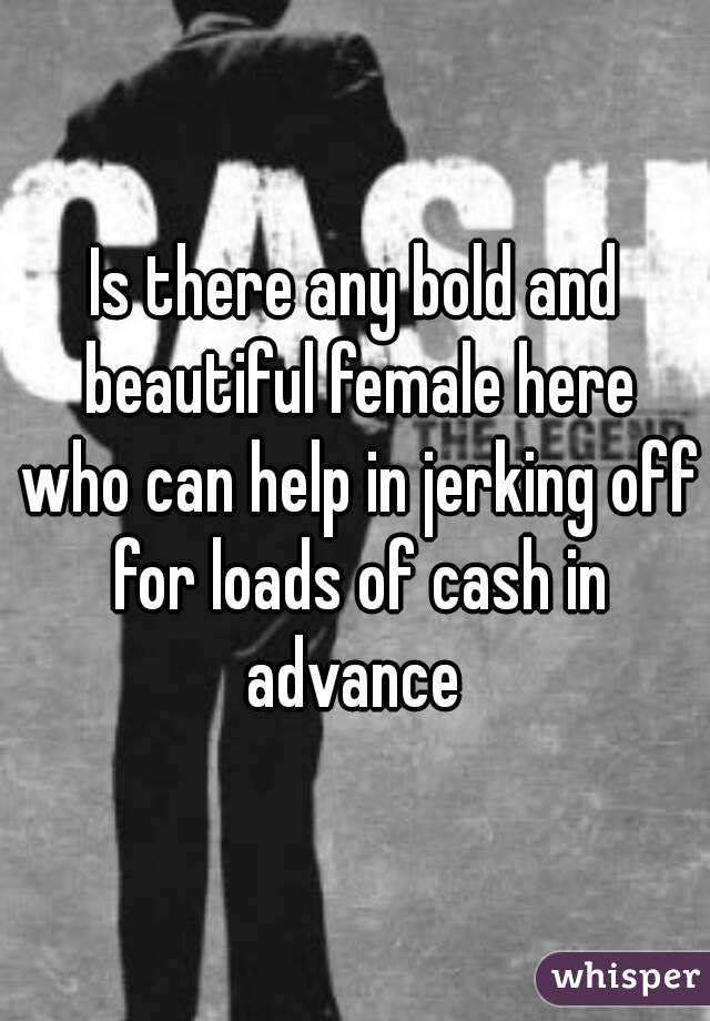 Is there any bold and beautiful female here who can help in jerking off for loads of cash in advance 