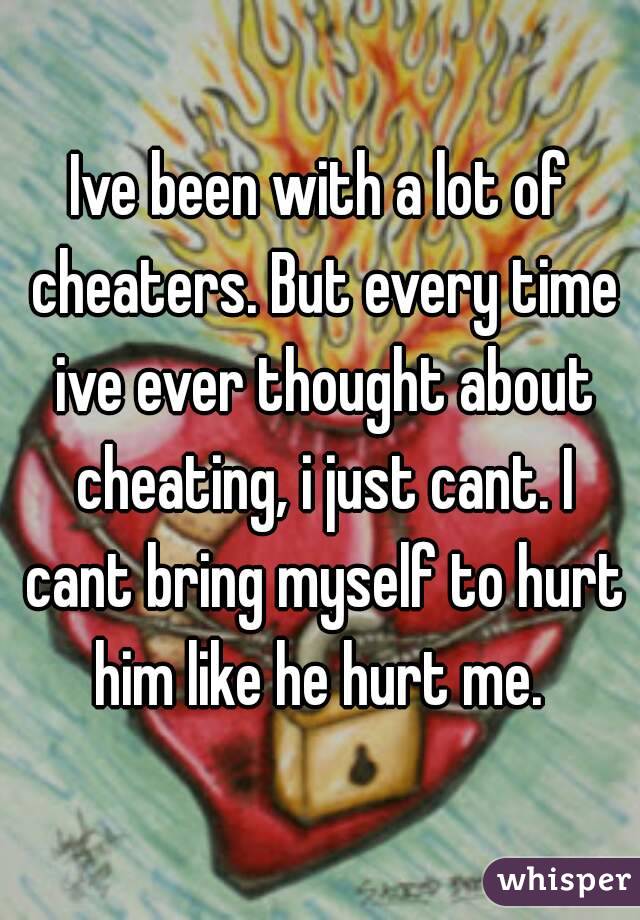 Ive been with a lot of cheaters. But every time ive ever thought about cheating, i just cant. I cant bring myself to hurt him like he hurt me. 
