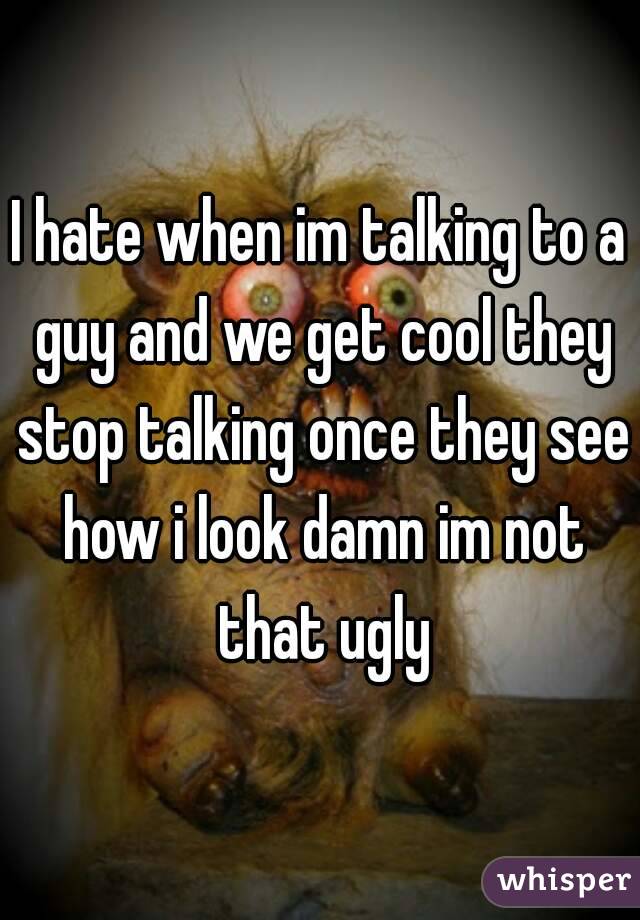 I hate when im talking to a guy and we get cool they stop talking once they see how i look damn im not that ugly