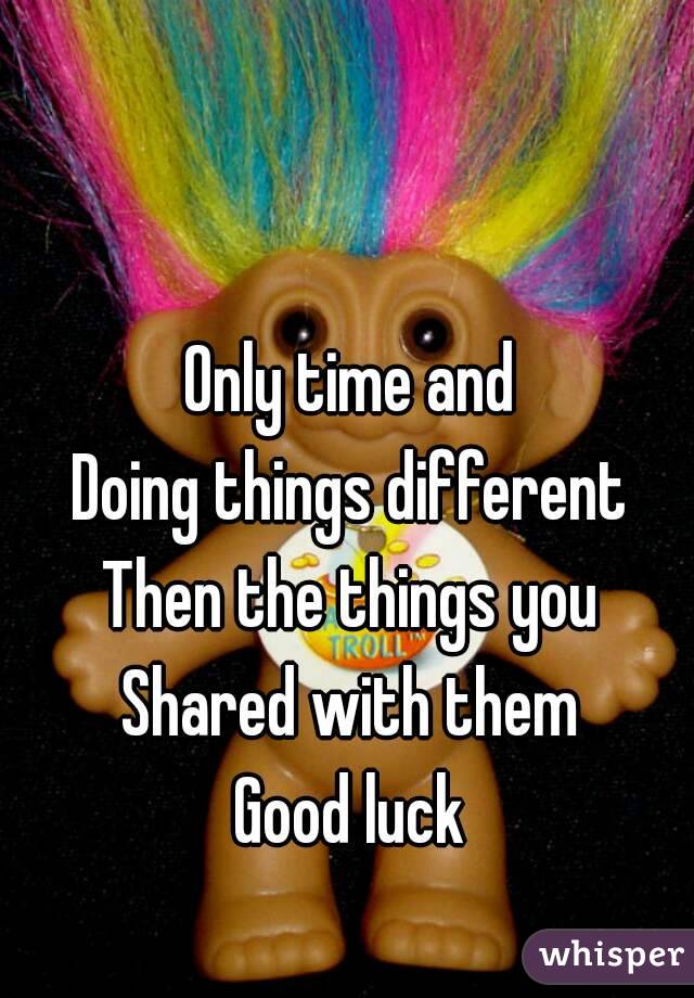 Only time and
Doing things different
Then the things you
Shared with them
Good luck