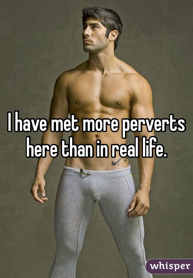 I have met more perverts here than in real life.