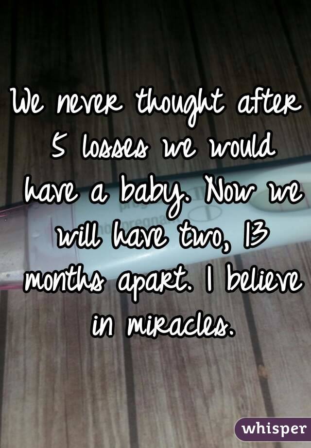 We never thought after 5 losses we would have a baby. Now we will have two, 13 months apart. I believe in miracles.