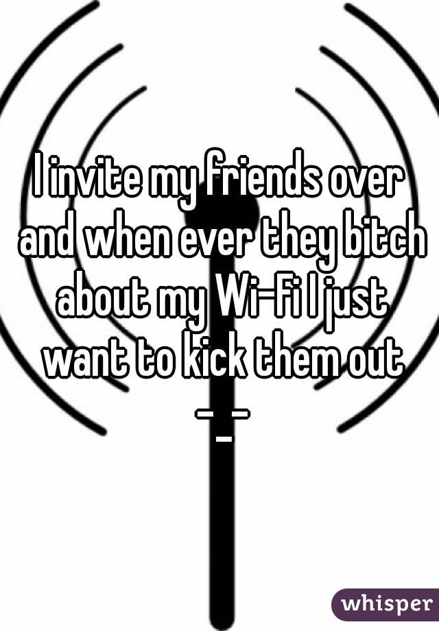 I invite my friends over and when ever they bitch about my Wi-Fi I just want to kick them out -_-