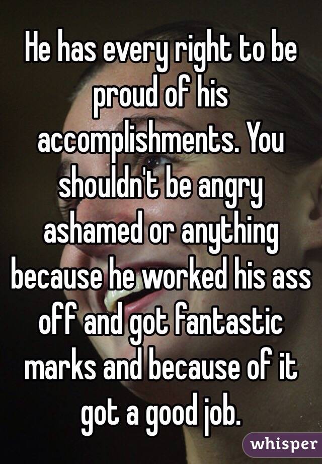 He has every right to be proud of his accomplishments. You shouldn't be angry ashamed or anything because he worked his ass off and got fantastic marks and because of it got a good job. 