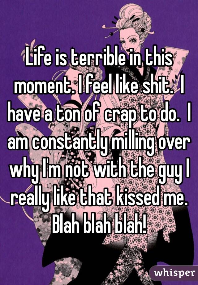 Life is terrible in this moment. I feel like shit.  I have a ton of crap to do.  I am constantly milling over why I'm not with the guy I really like that kissed me.  Blah blah blah!