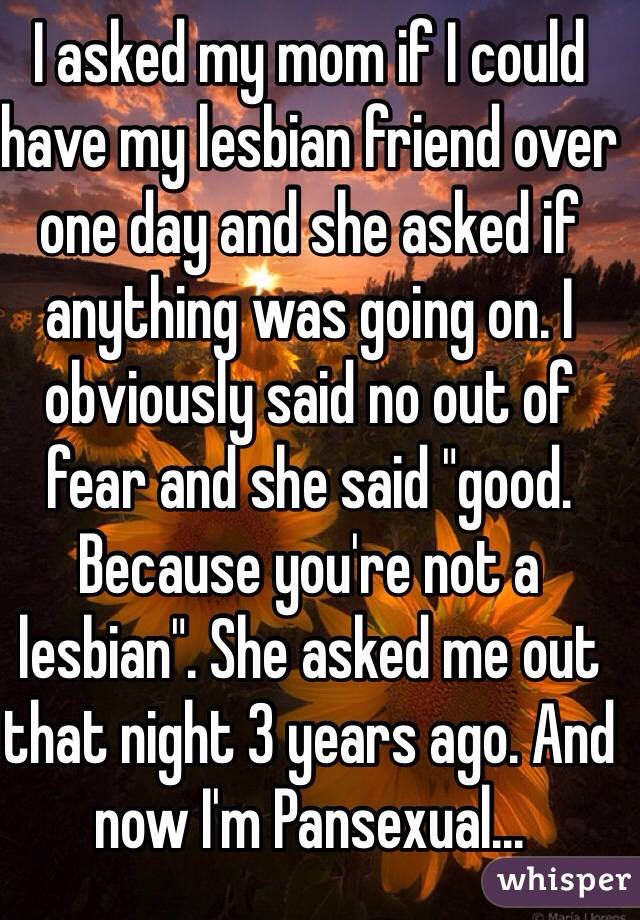 I asked my mom if I could have my lesbian friend over one day and she asked if anything was going on. I obviously said no out of fear and she said "good. Because you're not a lesbian". She asked me out that night 3 years ago. And now I'm Pansexual...