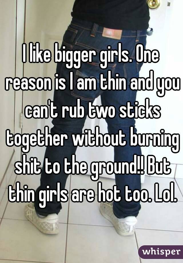 I like bigger girls. One reason is I am thin and you can't rub two sticks together without burning shit to the ground!! But thin girls are hot too. Lol.