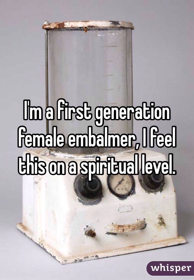 I'm a first generation female embalmer, I feel this on a spiritual level. 