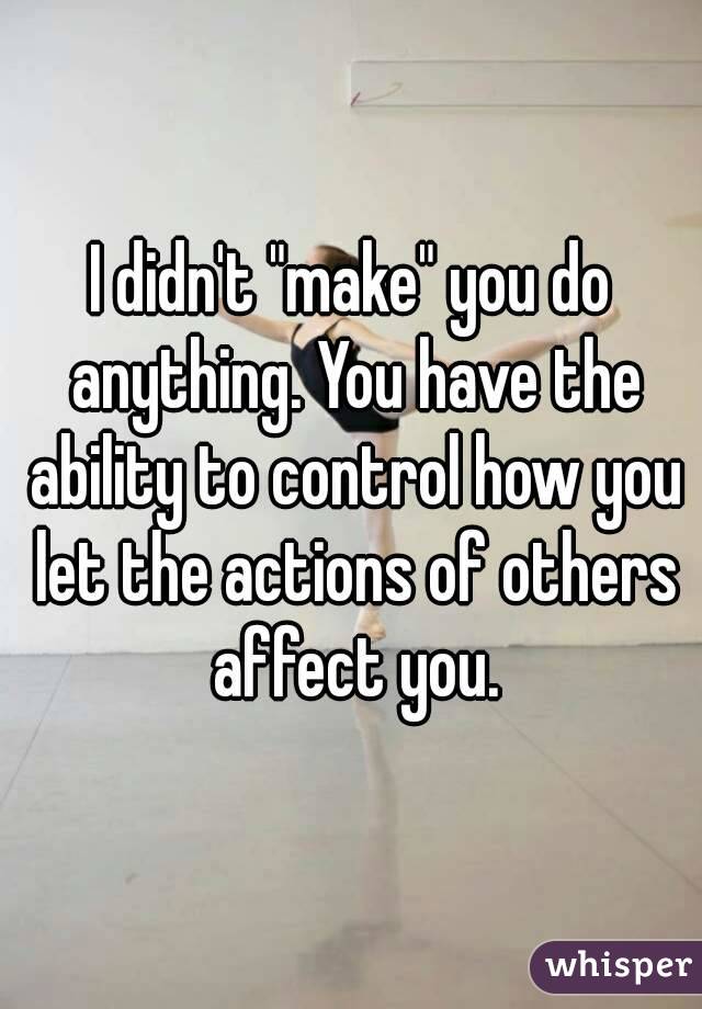 I didn't "make" you do anything. You have the ability to control how you let the actions of others affect you.