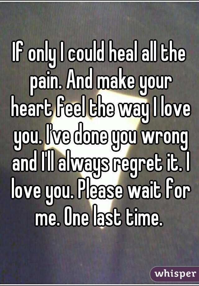 If only I could heal all the pain. And make your heart feel the way I love you. I've done you wrong and I'll always regret it. I love you. Please wait for me. One last time. 