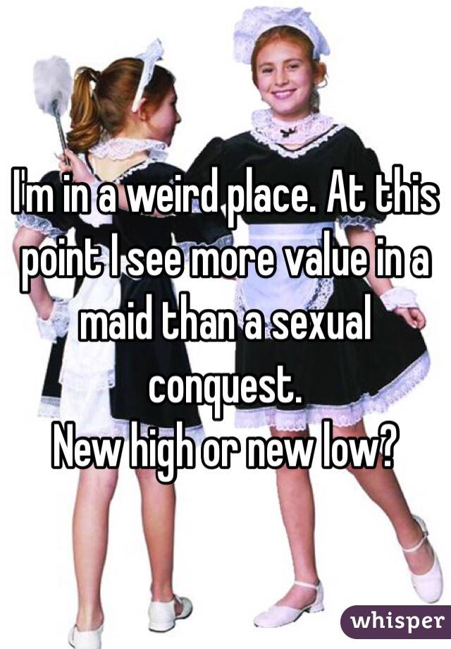 I'm in a weird place. At this point I see more value in a maid than a sexual conquest.
New high or new low?