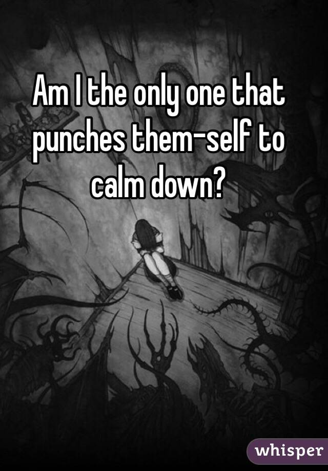 Am I the only one that punches them-self to calm down?