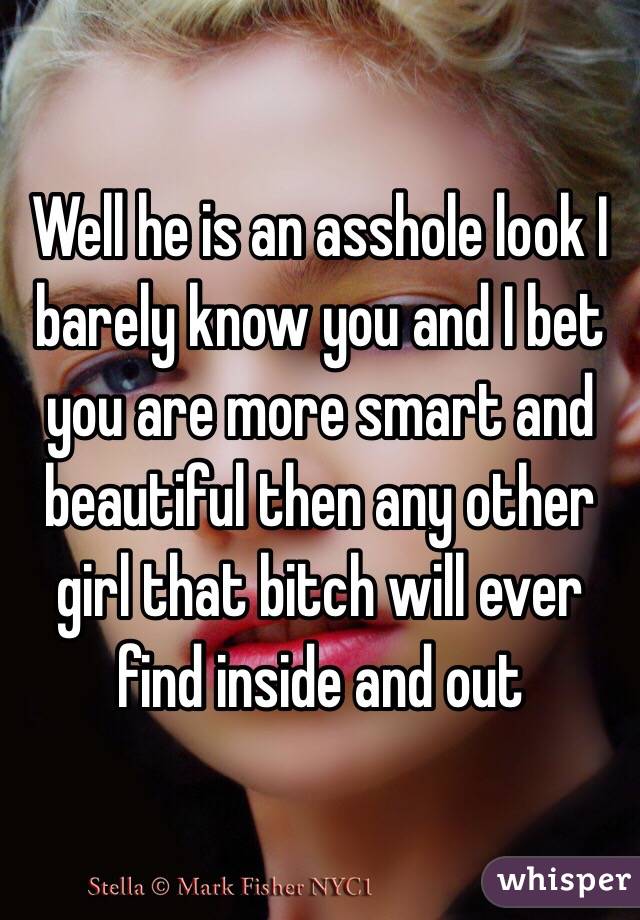 Well he is an asshole look I barely know you and I bet you are more smart and beautiful then any other girl that bitch will ever find inside and out