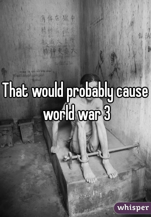 That would probably cause world war 3