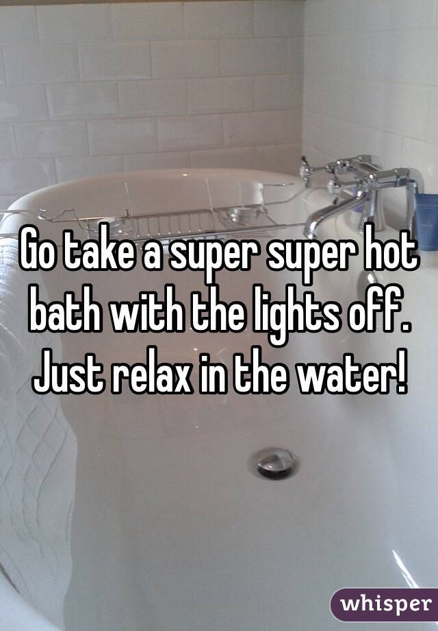 Go take a super super hot bath with the lights off. Just relax in the water!