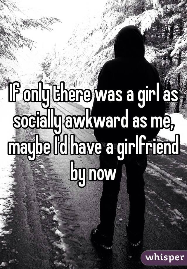 If only there was a girl as socially awkward as me, maybe I'd have a girlfriend by now