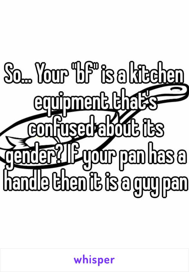 So... Your "bf" is a kitchen equipment that's confused about its gender? If your pan has a handle then it is a guy pan