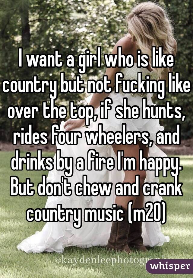 I want a girl who is like country but not fucking like over the top, if she hunts, rides four wheelers, and drinks by a fire I'm happy. But don't chew and crank country music (m20)