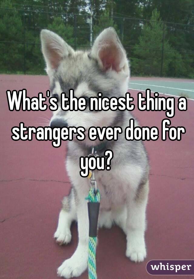 What's the nicest thing a strangers ever done for you? 