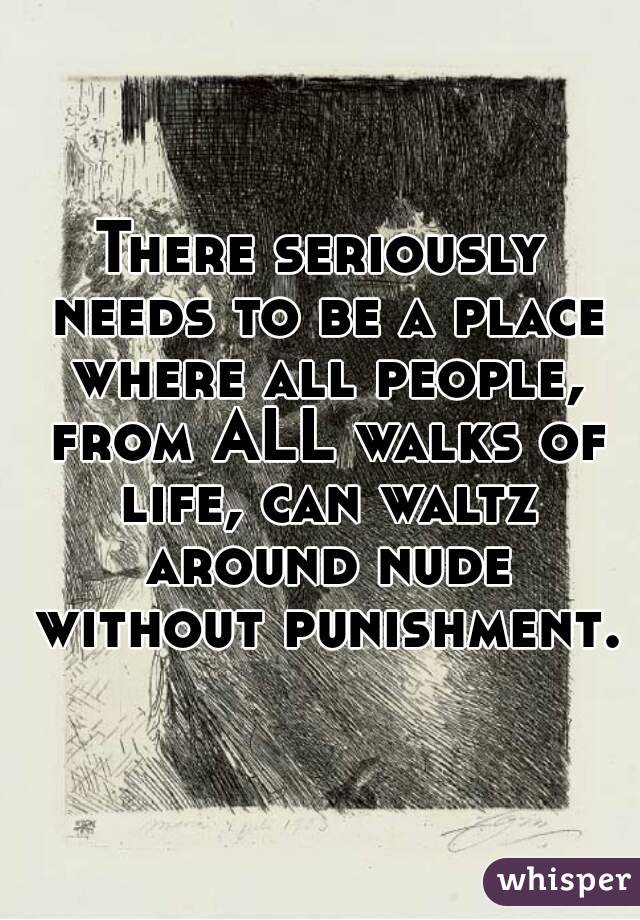 There seriously needs to be a place where all people, from ALL walks of life, can waltz around nude without punishment.