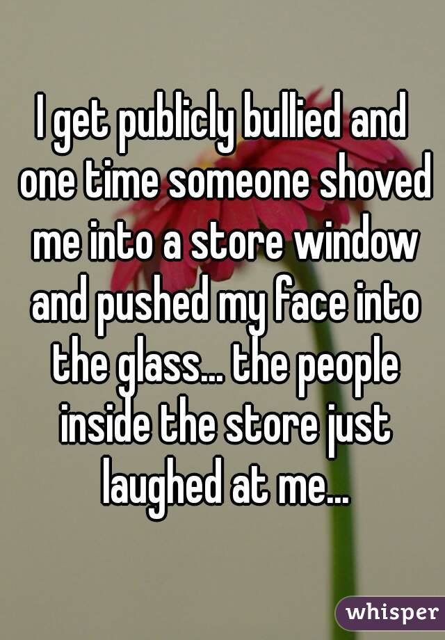 I get publicly bullied and one time someone shoved me into a store window and pushed my face into the glass... the people inside the store just laughed at me...