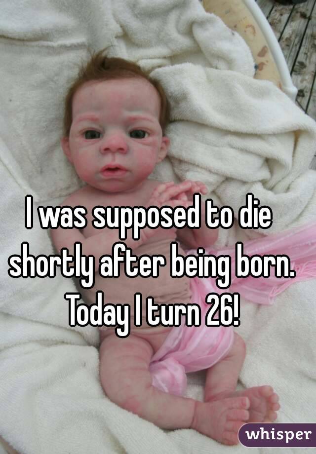 I was supposed to die shortly after being born. Today I turn 26!