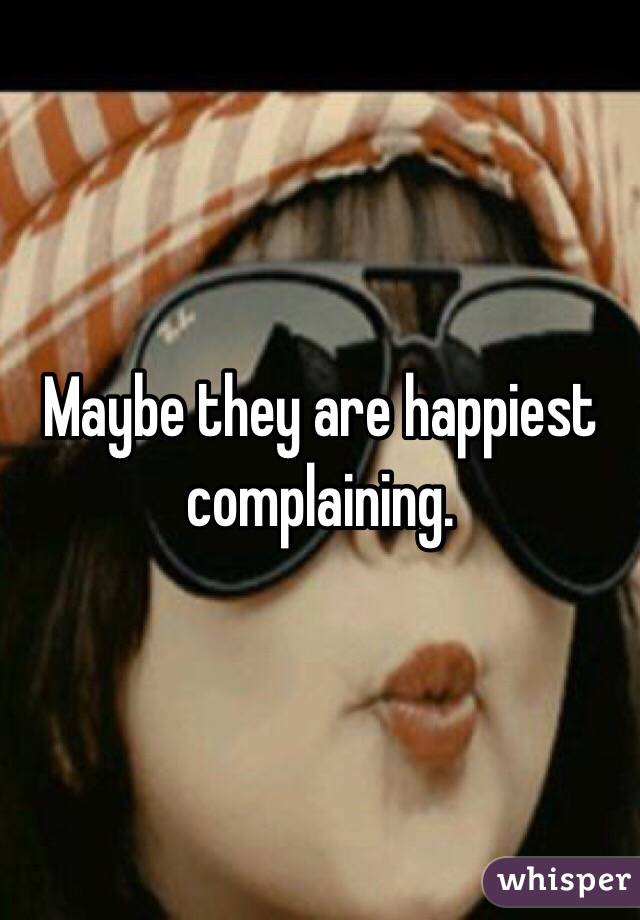 Maybe they are happiest complaining. 