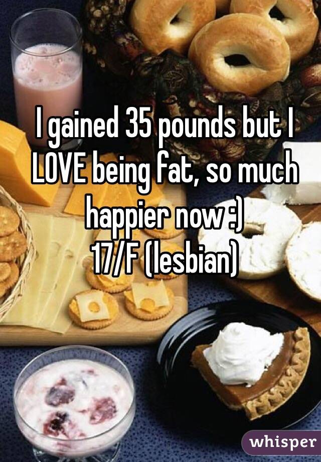 I gained 35 pounds but I LOVE being fat, so much happier now :)
17/F (lesbian)