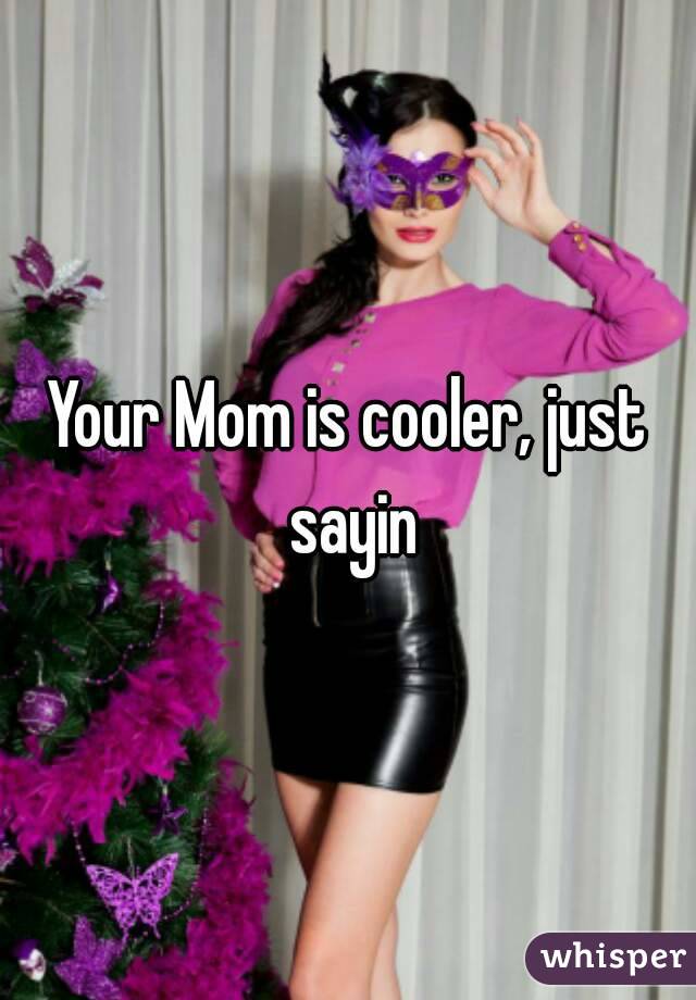 Your Mom is cooler, just sayin