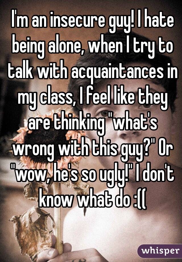 I'm an insecure guy! I hate being alone, when I try to talk with acquaintances in my class, I feel like they are thinking "what's wrong with this guy?" Or "wow, he's so ugly!" I don't know what do :((