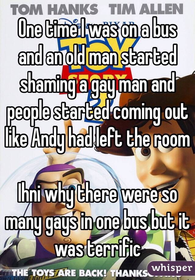 One time I was on a bus and an old man started shaming a gay man and people started coming out like Andy had left the room  

Ihni why there were so many gays in one bus but it was terrific 