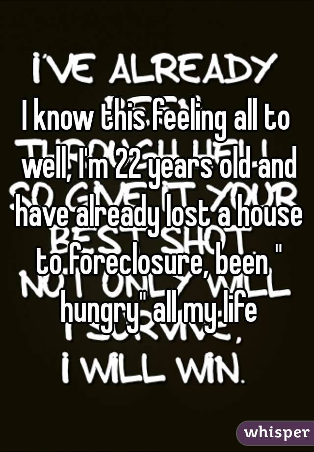I know this feeling all to well, I'm 22 years old and have already lost a house to foreclosure, been " hungry" all my life