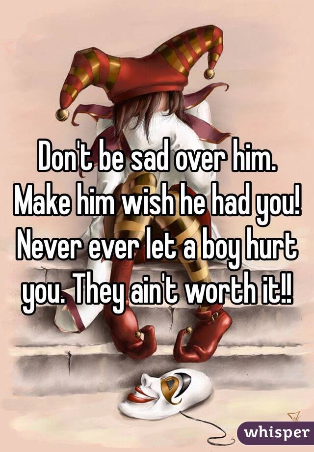 Don't be sad over him. Make him wish he had you! Never ever let a boy hurt you. They ain't worth it!! 