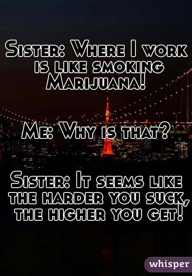 Sister: Where I work is like smoking Marijuana! 


Me: Why is that?


Sister: It seems like the harder you suck, the higher you get!