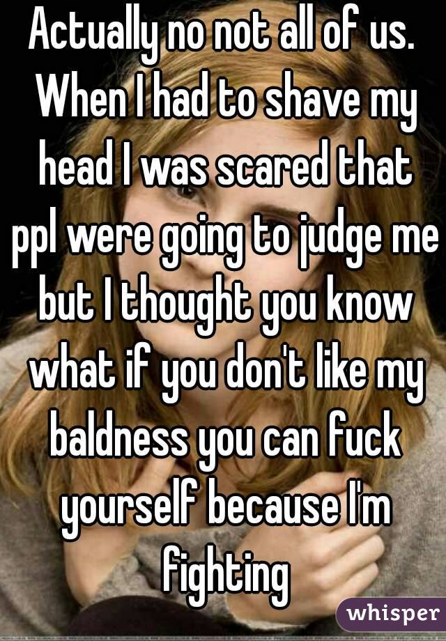 Actually no not all of us. When I had to shave my head I was scared that ppl were going to judge me but I thought you know what if you don't like my baldness you can fuck yourself because I'm fighting