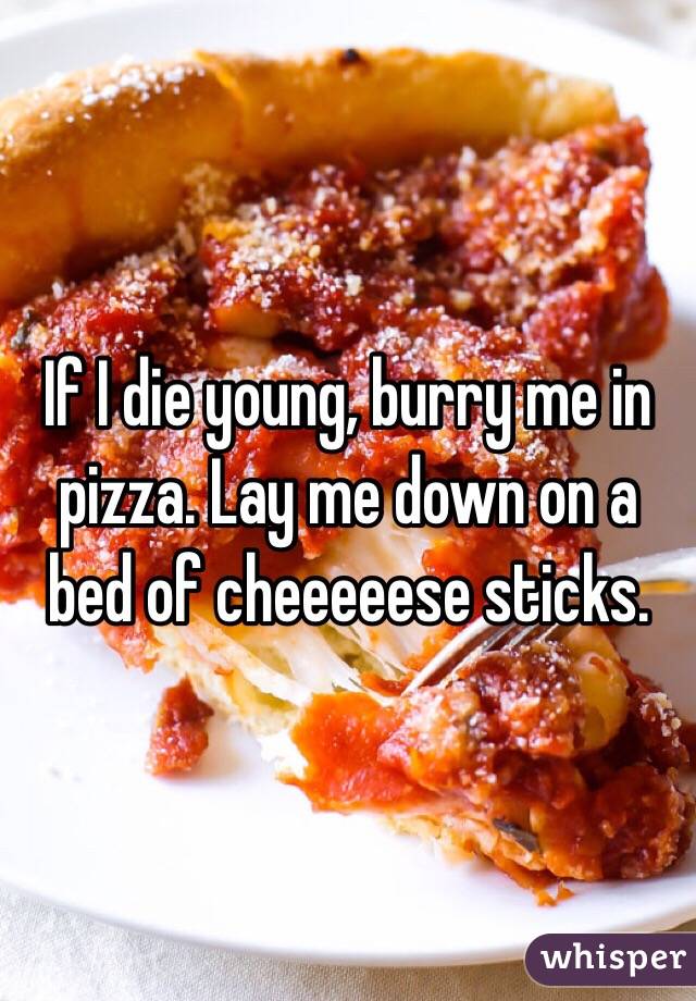 If I die young, burry me in pizza. Lay me down on a bed of cheeeeese sticks. 
