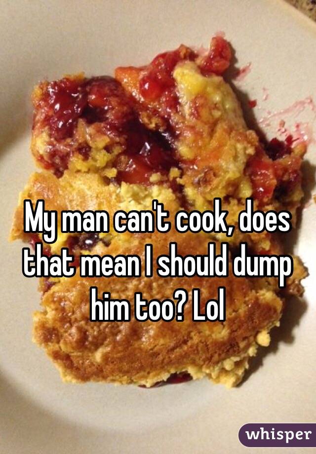 My man can't cook, does that mean I should dump him too? Lol 