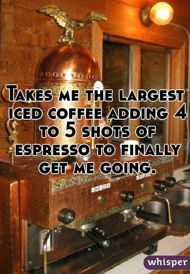 Takes me the largest iced coffee adding 4 to 5 shots of espresso to finally get me going.