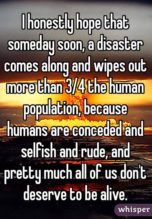 I honestly hope that someday soon, a disaster comes along and wipes out more than 3/4 the human population, because humans are conceded and selfish and rude, and pretty much all of us don't deserve to be alive. 