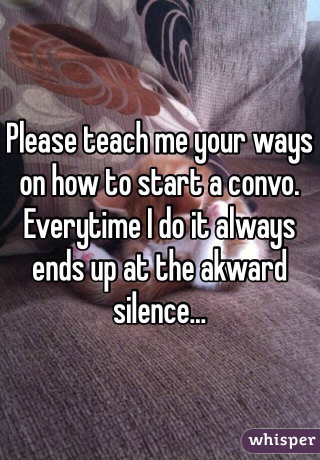 Please teach me your ways on how to start a convo. Everytime I do it always ends up at the akward silence...