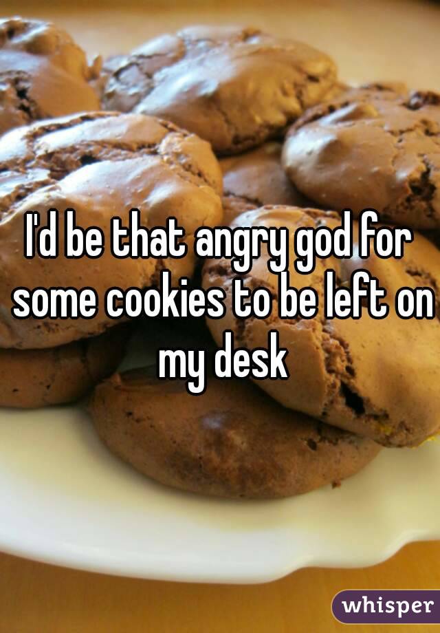 I'd be that angry god for some cookies to be left on my desk