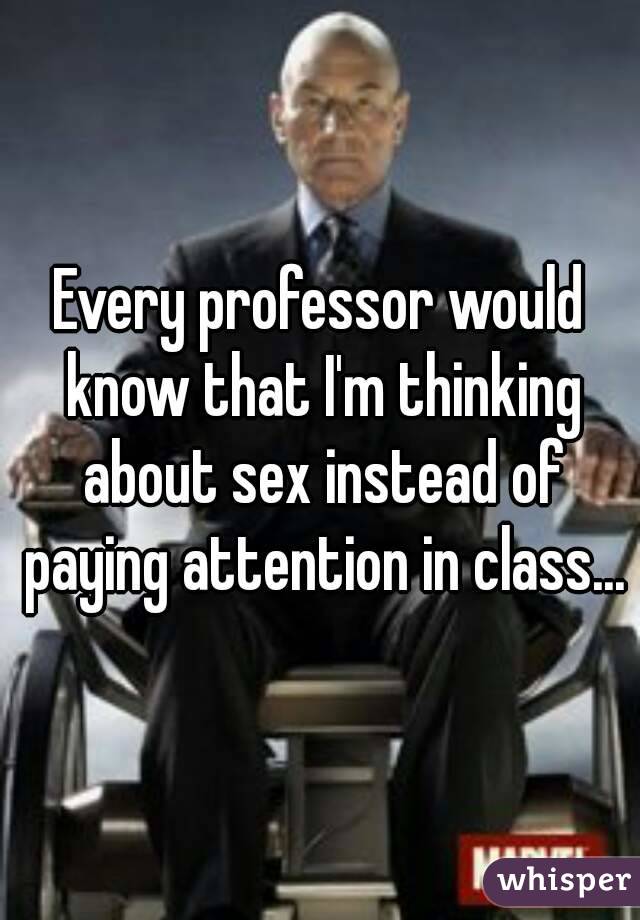 Every professor would know that I'm thinking about sex instead of paying attention in class...