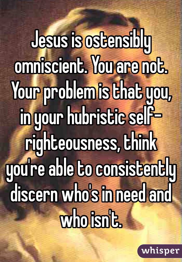 Jesus is ostensibly omniscient. You are not. Your problem is that you, in your hubristic self-righteousness, think you're able to consistently discern who's in need and who isn't.