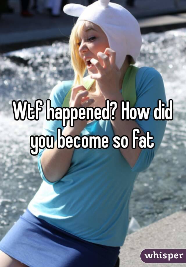 Wtf happened? How did you become so fat 