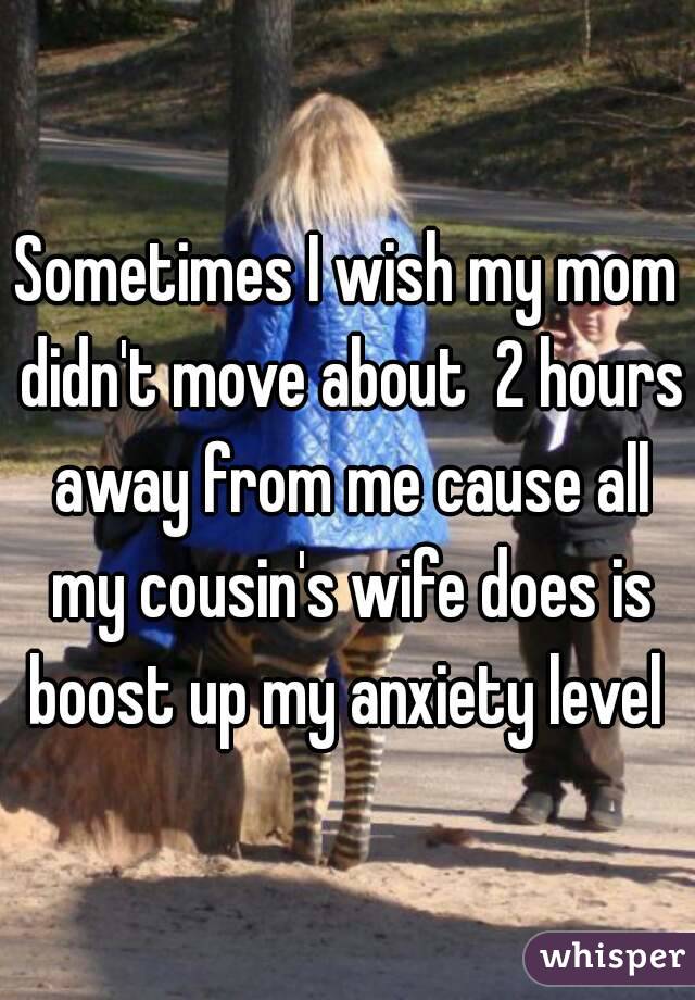 Sometimes I wish my mom didn't move about  2 hours away from me cause all my cousin's wife does is boost up my anxiety level 